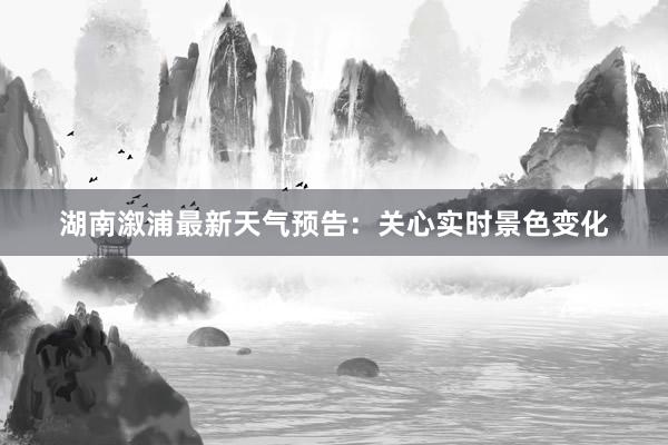 湖南溆浦最新天气预告：关心实时景色变化