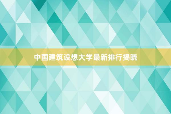 中国建筑设想大学最新排行揭晓